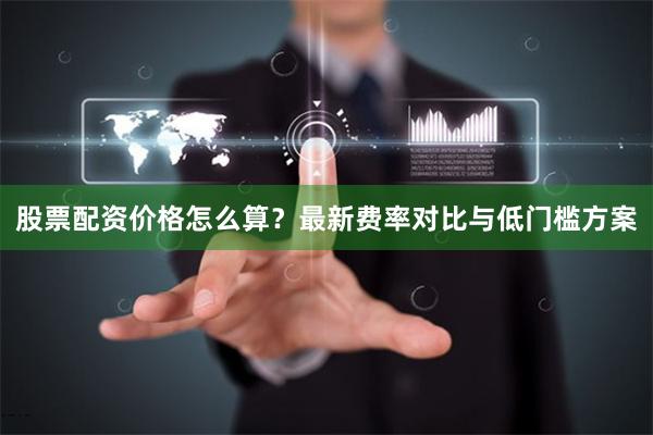 股票配资价格怎么算？最新费率对比与低门槛方案