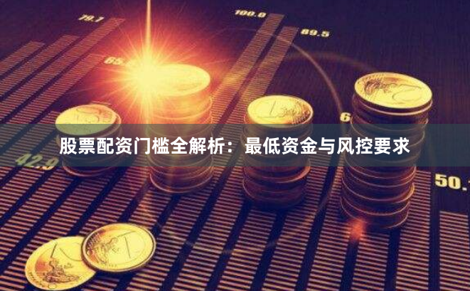 股票配资门槛全解析：最低资金与风控要求