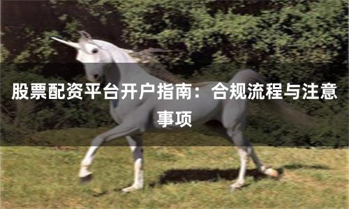 股票配资平台开户指南：合规流程与注意事项